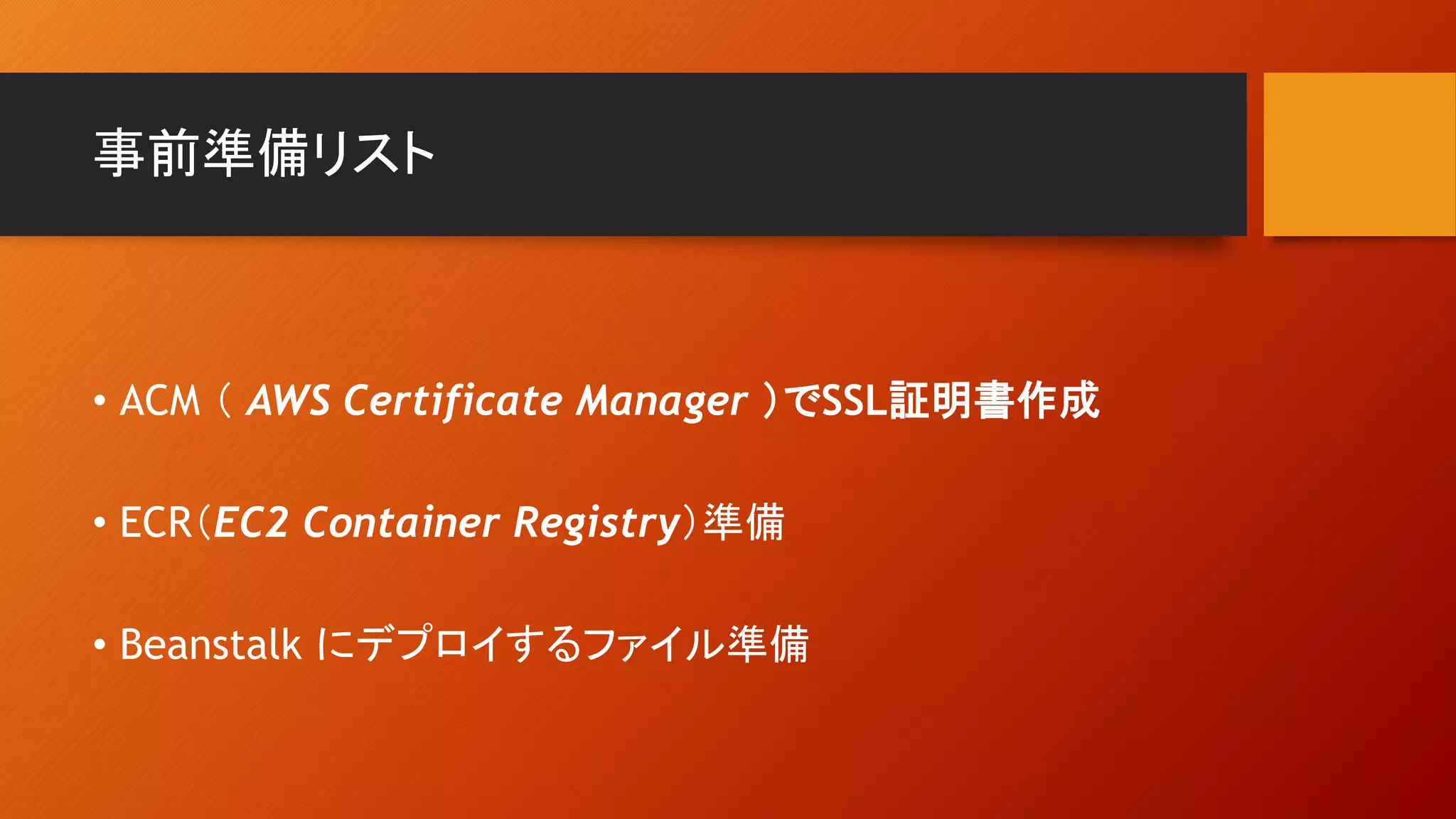 事前準備リスト
• ACM （ AWS Certificate Manager ）でSSL証明書作成
• ECR（EC2 Container Registry）準備
• Beanstalk にデプロイするファイル準備
 