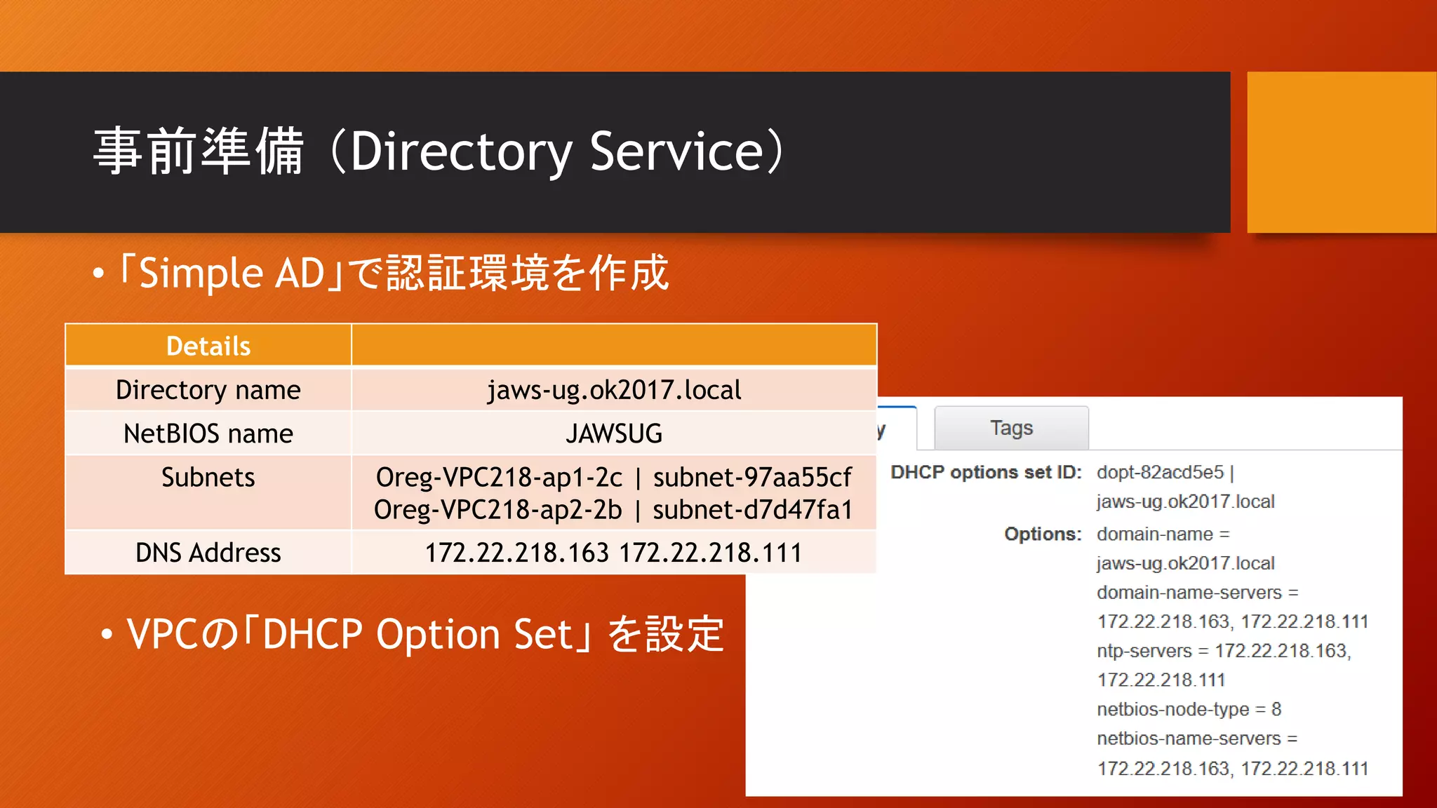 事前準備 （Directory Service）
Details
Directory name jaws-ug.ok2017.local
NetBIOS name JAWSUG
Subnets Oreg-VPC218-ap1-2c | subnet-97aa55cf
Oreg-VPC218-ap2-2b | subnet-d7d47fa1
DNS Address 172.22.218.163 172.22.218.111
• 「Simple AD」で認証環境を作成
• VPCの「DHCP Option Set」 を設定
 