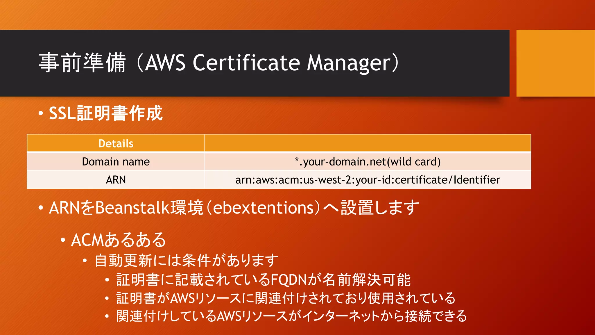 事前準備 （AWS Certificate Manager）
Details
Domain name *.your-domain.net(wild card)
ARN arn:aws:acm:us-west-2:your-id:certificate/Identifier
• SSL証明書作成
• ARNをBeanstalk環境（ebextentions）へ設置します
• ACMあるある
• 自動更新には条件があります
• 証明書に記載されているFQDNが名前解決可能
• 証明書がAWSリソースに関連付けされており使用されている
• 関連付けしているAWSリソースがインターネットから接続できる
 