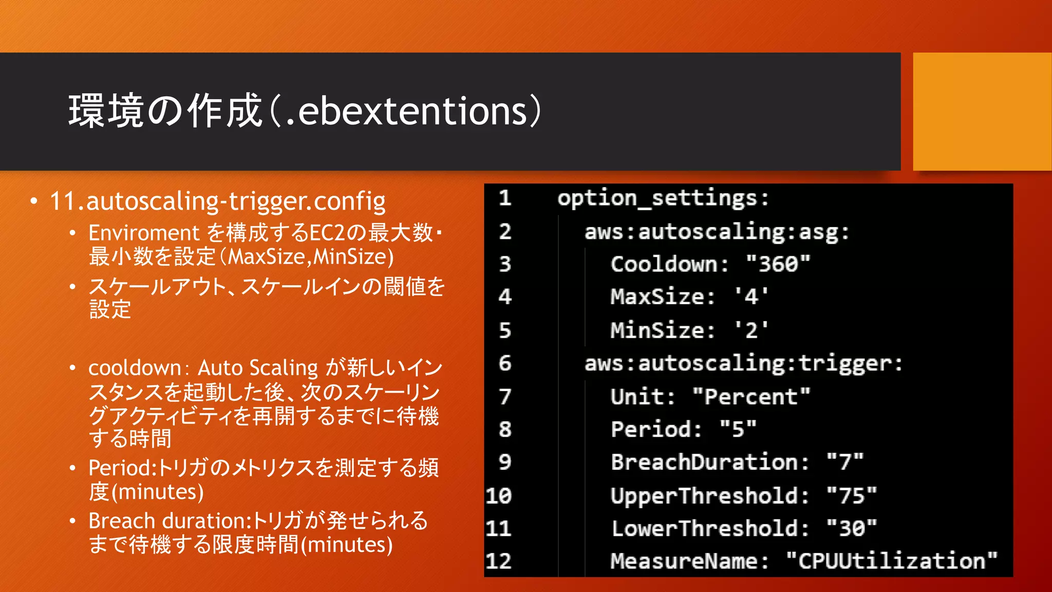 環境の作成（.ebextentions）
• 11.autoscaling-trigger.config
• Enviroment を構成するEC2の最大数・
最小数を設定（MaxSize,MinSize)
• スケールアウト、スケールインの閾値を
設定
• cooldown： Auto Scaling が新しいイン
スタンスを起動した後、次のスケーリン
グアクティビティを再開するまでに待機
する時間
• Period:トリガのメトリクスを測定する頻
度(minutes)
• Breach duration:トリガが発せられる
まで待機する限度時間(minutes)
 