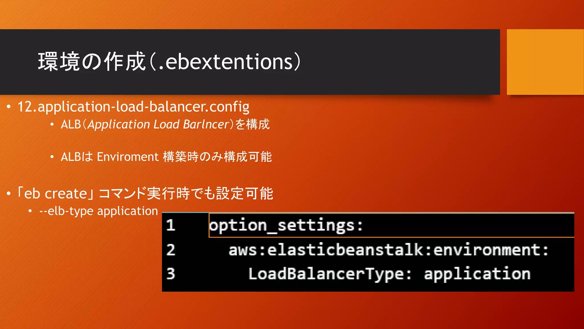 環境の作成（.ebextentions）
• 12.application-load-balancer.config
• ALB（Application Load Barlncer）を構成
• ALBは Enviroment 構築時のみ構成可能
• 「eb create」 コマンド実行時でも設定可能
• --elb-type application
 