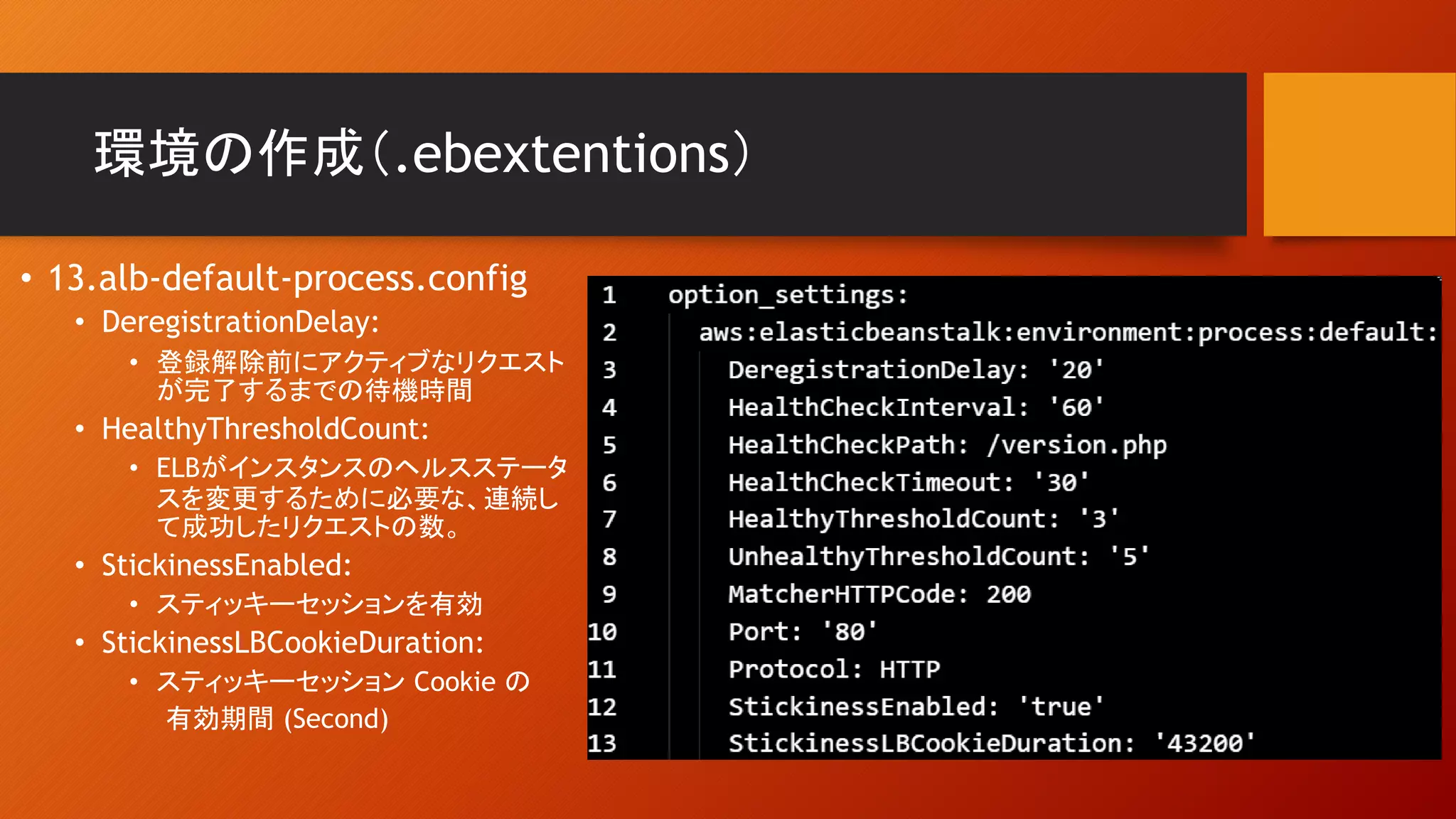環境の作成（.ebextentions）
• 13.alb-default-process.config
• DeregistrationDelay:
• 登録解除前にアクティブなリクエスト
が完了するまでの待機時間
• HealthyThresholdCount:
• ELBがインスタンスのヘルスステータ
スを変更するために必要な、連続し
て成功したリクエストの数。
• StickinessEnabled:
• スティッキーセッションを有効
• StickinessLBCookieDuration:
• スティッキーセッション Cookie の
有効期間 (Second)
 