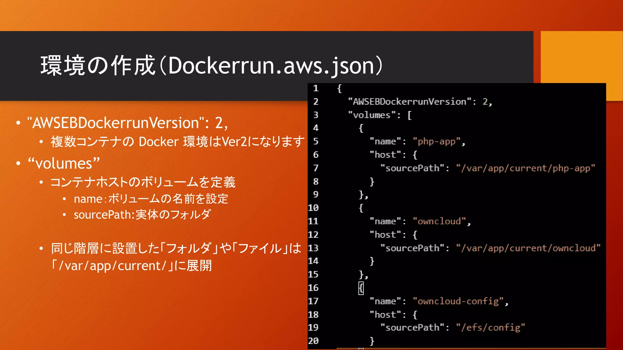 環境の作成（Dockerrun.aws.json）
• "AWSEBDockerrunVersion": 2,
• 複数コンテナの Docker 環境はVer2になります
• “volumes”
• コンテナホストのボリュームを定義
• name：ボリュームの名前を設定
• sourcePath:実体のフォルダ
• 同じ階層に設置した「フォルダ」や「ファイル」は
「/var/app/current/」に展開
 