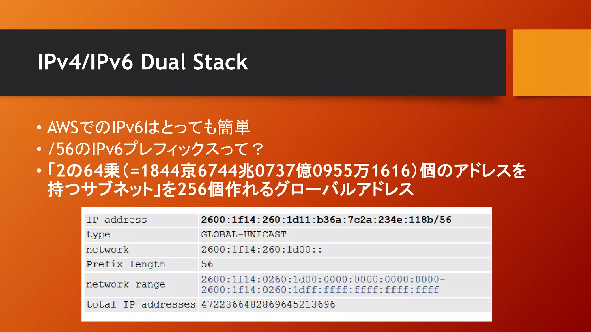 IPv4/IPv6 Dual Stack
• AWSでのIPv6はとっても簡単
• /56のIPv6プレフィックスって？
• 「2の64乗（=1844京6744兆0737億0955万1616）個のアドレスを
持つサブネット」を256個作れるグローバルアドレス
 