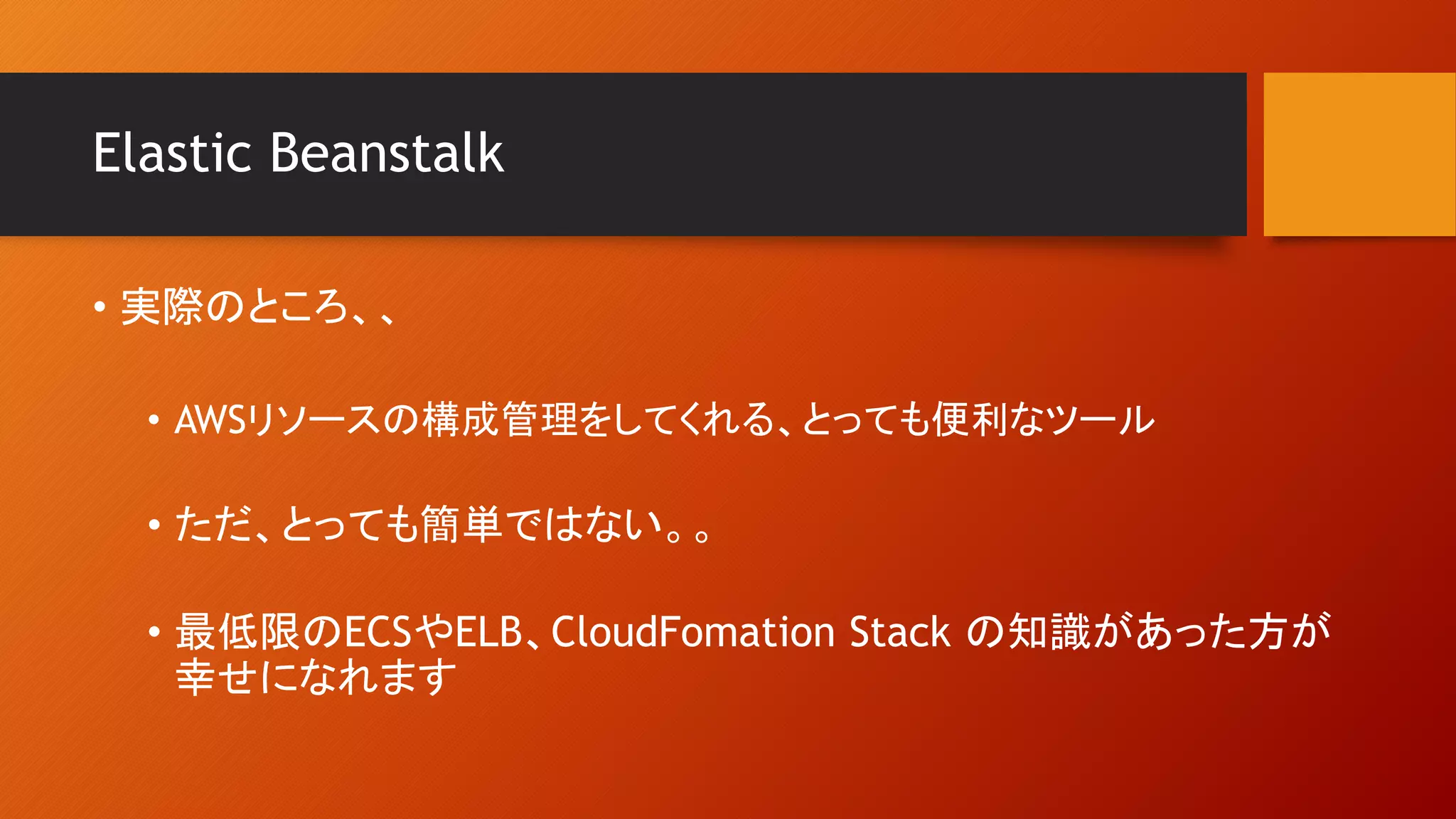 Elastic Beanstalk
• 実際のところ、、
• AWSリソースの構成管理をしてくれる、とっても便利なツール
• ただ、とっても簡単ではない。。
• 最低限のECSやELB、CloudFomation Stack の知識があった方が
幸せになれます
 