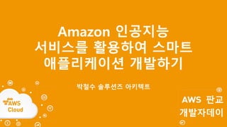 Amazon 인공지능
서비스를 활용하여 스마트
애플리케이션 개발하기
박철수 솔루션즈 아키텍트
 