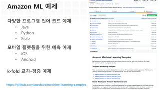 Amazon ML 특징: 손쉬운 접근성
관리 콘솔에서 직접 ML 모델링
• 데이터 소스 지정 및 생성
• ML 모델 생성, 모델 품질 측정, 튜닝
• 배포 및 관리
API, SDK를 이용하여 쉽게 활용
• Java, Python, .NET, JavaScript, Ruby,
Javascript
• AWS Mobile SDK를 통해 Android, iOS
앱에서도 쉽게 사용 가능
 