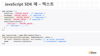 Book Hotel
“Book  a  Hotel in
NYC”
Hotel Booking
New  York City
Natural Language    
Understanding
Intent/Slot    
Model
UtterancesHotel Booking
City New  York City
CheckIn Nov 30th
CheckOut Dec 2nd
“Your  hotel  is  booked for    
Nov 30th”
Polly
Confirmation:  “Your  hotel    
is  booked  for  Nov 30th”
“Can  I  go  ahead    
with  the booking?
a
in NYC
Automatic Speech    
Recognition
Amazon Lex를 이용한 호텔 예약 시나리오
Lambda
 
