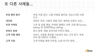 또 다른 사례들…
부정 행위 탐지 부정 거래 감지, 스팸 이메일 필터링, 의심스러운 리뷰
신고, …
개인화 콘텐츠 추천, 사용자 경험 개선, 예측된 컨텐츠 로딩, …
타겟 마케팅 고객 및 상품 매칭, 마케팅 캠페인 선택, 끼워 팔기(cross-
selling) 및 연쇄판매(up-selling), …
콘텐츠 분류 문서 분류, 채용 관리자와 이력서 매칭, …
고객 이탈 예측 서비스 사용을 중단할 가능성이 있는 고객 찾기, 무료
티어 업그레이드 타켓팅, …
고객 지원 고객 이메일 예측 라우팅, 소셜 미디어 청취, …
 