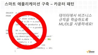 스마트 애플리케이션 구축 – 카운터 패턴
SELECT c.ID
FROM customers c
LEFT JOIN orders o
ON c.ID = o.customer
LEFT JOIN products p
ON p.ID = o.product
GROUP BY c.ID
HAVING o.category = ‘toys’
AND ((p.description LIKE ‘%copter%’
AND o.date > GETDATE() - )
OR (COUNT(*) > 2
AND SUM(o.price) > 150
AND o.date > GETDATE() – 40)
)
데이터에서 비즈니스
규칙을 학습하도록
ML/DL을 사용하세요!
 