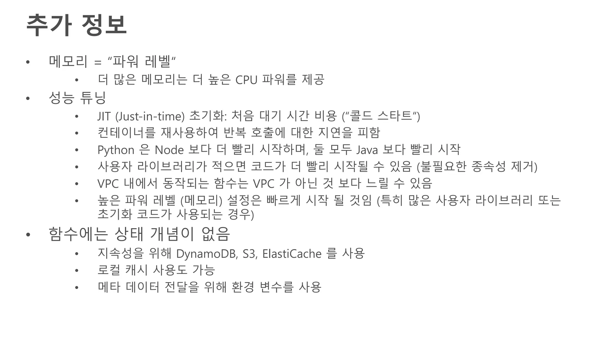 추가 정보
• 메모리 = “파워 레벨“
• 더 많은 메모리는 더 높은 CPU 파워를 제공
• 성능 튜닝
• JIT (Just-in-time) 초기화: 처음 대기 시간 비용 (“콜드 스타트“)
• 컨테이너를 재사용하여 반복 호출에 대한 지연을 피함
• Python 은 Node 보다 더 빨리 시작하며, 둘 모두 Java 보다 빨리 시작
• 사용자 라이브러리가 적으면 코드가 더 빨리 시작될 수 있음 (불필요한 종속성 제거)
• VPC 내에서 동작되는 함수는 VPC 가 아닌 것 보다 느릴 수 있음
• 높은 파워 레벨 (메모리) 설정은 빠르게 시작 될 것임 (특히 많은 사용자 라이브러리 또는
초기화 코드가 사용되는 경우)
• 함수에는 상태 개념이 없음
• 지속성을 위해 DynamoDB, S3, ElastiCache 를 사용
• 로컬 캐시 사용도 가능
• 메타 데이터 전달을 위해 환경 변수를 사용
 