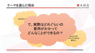 テーマを選んだ理由
©2016 AMG Solution inc. 9
AWSはいいらしい
無料アカウント
作ってみた
EC2へ
ログインしてみた
Apacheとか
入れてHTMLは
見れた
で、実際はどれぐらいの
費用がかかって
どんなことができるの？
 