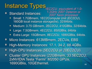 Instance TypesInstance Types
Standard Instances:Standard Instances:
Small: 1.7GBmem, 1EC2Compute Unit (EC2CU),Small: 1.7GBmem, 1EC2Compute Unit (EC2CU),
160GB local instance storage(lis), 32/64bits.160GB local instance storage(lis), 32/64bits.
Medium: 3.75 GBmem, 2EC2CU, 410GBlis, 32/64bits.Medium: 3.75 GBmem, 2EC2CU, 410GBlis, 32/64bits.
Large: 7.5GBmem, 4EC2CU, 850GBlis, 64bitsLarge: 7.5GBmem, 4EC2CU, 850GBlis, 64bits
Extra Large: 15GBmem, 8EC2CU, 1690GBlis, 64bits.Extra Large: 15GBmem, 8EC2CU, 1690GBlis, 64bits.
Micro Instances: 613MBmem, 2ECUs, EBSMicro Instances: 613MBmem, 2ECUs, EBS
High-Memory Instances: 17.1, 34.2, 68.4GBs.High-Memory Instances: 17.1, 34.2, 68.4GBs.
High-CPU Instances (5EC2CU or 20EC2CU)High-CPU Instances (5EC2CU or 20EC2CU)
Cluster GPU Instances (22GBmem, 33.5EC2CU,Cluster GPU Instances (22GBmem, 33.5EC2CU,
2xNVIDIA Tesla “Fermi” M2050 GPUs,2xNVIDIA Tesla “Fermi” M2050 GPUs,
1690GBlis, 10GEthernet.1690GBlis, 10GEthernet. 11
1EC2CU: equivalent of 1.0-1EC2CU: equivalent of 1.0-
1.2GHz 2007 Opteron or1.2GHz 2007 Opteron or
2007 Xeon processor2007 Xeon processor
 