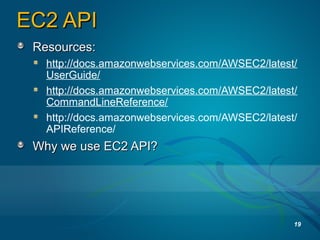 EC2 APIEC2 API
Resources:Resources:
http://docs.amazonwebservices.com/AWSEC2/latest/
UserGuide/
http://docs.amazonwebservices.com/AWSEC2/latest/
CommandLineReference/
http://docs.amazonwebservices.com/AWSEC2/latest/
APIReference/
Why we use EC2 API?Why we use EC2 API?
19
 