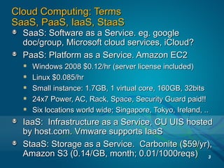 Cloud Computing: TermsCloud Computing: Terms
SaaS, PaaS, IaaS, StaaSSaaS, PaaS, IaaS, StaaS
SaaS: Software as a Service. eg. googleSaaS: Software as a Service. eg. google
doc/group, Microsoft cloud services, iCloud?doc/group, Microsoft cloud services, iCloud?
PaaS: Platform as a Service. Amazon EC2PaaS: Platform as a Service. Amazon EC2
Windows 2008 $0.12/hr (server license included)Windows 2008 $0.12/hr (server license included)
Linux $0.085/hrLinux $0.085/hr
Small instance: 1.7GB, 1 virtual core, 160GB, 32bitsSmall instance: 1.7GB, 1 virtual core, 160GB, 32bits
24x7 Power, AC, Rack, Space, Security Guard paid!!24x7 Power, AC, Rack, Space, Security Guard paid!!
Six locations world wide; Singapore, Tokyo, Ireland, ..Six locations world wide; Singapore, Tokyo, Ireland, ..
IaaS: Infrastructure as a Service, CU UIS hostedIaaS: Infrastructure as a Service, CU UIS hosted
by host.com. Vmware supports IaaSby host.com. Vmware supports IaaS
StaaS: Storage as a Service. Carbonite ($59/yr),StaaS: Storage as a Service. Carbonite ($59/yr),
Amazon S3 (0.14/GB, month; 0.01/1000reqs)Amazon S3 (0.14/GB, month; 0.01/1000reqs) 3
 