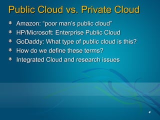 Public Cloud vs. Private CloudPublic Cloud vs. Private Cloud
Amazon: “poor man’s public cloud”Amazon: “poor man’s public cloud”
HP/Microsoft: Enterprise Public CloudHP/Microsoft: Enterprise Public Cloud
GoDaddy: What type of public cloud is this?GoDaddy: What type of public cloud is this?
How do we define these terms?How do we define these terms?
Integrated Cloud and research issuesIntegrated Cloud and research issues
4
 