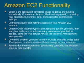 Amazon EC2 Functionality
Select a pre-configured, templated image to get up and running
immediately. Or create an Amazon Machine Image (AMI) containing
your applications, libraries, data, and associated configuration
settings.
Configure security and network access on your Amazon EC2
instance.
Choose which instance type(s) and operating system you want, then
start, terminate, and monitor as many instances of your AMI as
needed, using the web service APIs or the variety of management
tools provided.
Determine whether you want to run in multiple locations, utilize static
IP endpoints, or attach persistent block storage to your instances.
Pay only for the resources that you actually consume, like instance-
hours or data transfer.
6
 
