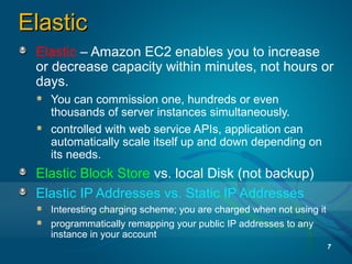ElasticElastic
Elastic – Amazon EC2 enables you to increase
or decrease capacity within minutes, not hours or
days.
You can commission one, hundreds or even
thousands of server instances simultaneously.
controlled with web service APIs, application can
automatically scale itself up and down depending on
its needs.
Elastic Block Store vs. local Disk (not backup)
Elastic IP Addresses vs. Static IP Addresses
Interesting charging scheme; you are charged when not using it
programmatically remapping your public IP addresses to any
instance in your account
7
 