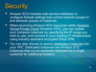 SecuritySecurity
Amazon EC2 includes web service interfaces to
configure firewall settings that control network access to
and between groups of instances.
When launching Amazon EC2 resources within Amazon
Virtual Private Cloud (Amazon VPC), you can isolate
your compute instances by specifying the IP range you
wish to use, and connect to your existing IT infrastructure
using industry-standard encrypted IPsec VPN.
You can also choose to launch Dedicated Instances into
your VPC. Dedicated Instances are Amazon EC2
Instances that run on hardware dedicated to a single
customer for additional isolation.
8
 