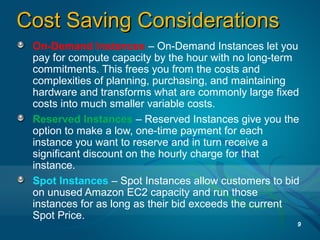 Cost Saving ConsiderationsCost Saving Considerations
On-Demand Instances – On-Demand Instances let you
pay for compute capacity by the hour with no long-term
commitments. This frees you from the costs and
complexities of planning, purchasing, and maintaining
hardware and transforms what are commonly large fixed
costs into much smaller variable costs.
Reserved Instances – Reserved Instances give you the
option to make a low, one-time payment for each
instance you want to reserve and in turn receive a
significant discount on the hourly charge for that
instance.
Spot Instances – Spot Instances allow customers to bid
on unused Amazon EC2 capacity and run those
instances for as long as their bid exceeds the current
Spot Price.
9
 