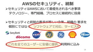 ➢セキュリティはAWSにおいて最優先されるべき事項
テクノロジー、専門組織、プロセスに継続的に投資
➢セキュリティと統制の要求が厳しい企業、組織の 要求を
個別にではなく、ソフトウェアで対応、サービス化
➢これを全てのユーザーに安価に提供、利用料に込み
AWSのセキュリティ、統制
18Copyright © Toshihide Atsumi
 