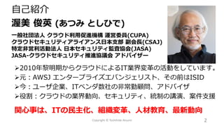 自己紹介
渥美 俊英 (あつみ としひで)
一般社団法人 クラウド利用促進機構 運営委員(CUPA)
クラウドセキュリティアライアンス日本支部 副会長(CSAJ)
特定非営利活動法人 日本セキュリティ監査協会(JASA)
JASA-クラウドセキュリティ推進協議会 アドバイザー
2Copyright © Toshihide Atsumi
➢2010年黎明期からクラウドによるIT業界変革の活動をしています。
➢元：AWSJ エンタープライズエバンジェリスト、その前はISID
➢今：ユーザ企業、ITベンダ数社の非常勤顧問、アドバイザ
➢役割：クラウドの業界動向、セキュリティ、統制の講演、案件支援
関心事は、ITの民主化、組織変革、人材教育、最新動向
 