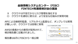 20
金融情報システムセンター（FISC）
FINTECH有識者検討会の議論
Ｘ クラウドは不安だからリスク管理を強化する
〇 クラウドを適切に使えば、より安全な仕組みが実現可能
APIによる継続的監査、リアルタイム監査など、オンプレでは実現
が難しいが、クラウドでは容易に実現
AWSの委員からの意見が採用されて、
検討報告書に記載されました。
報告書は6月にFISCから一般公開
 