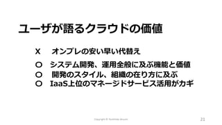 Copyright © Toshihide Atsumi 21
ユーザが語るクラウドの価値
X オンプレの安い早い代替え
〇 システム開発、運用全般に及ぶ機能と価値
〇 開発のスタイル、組織の在り方に及ぶ
〇 IaaS上位のマネージドサービス活用がカギ
 