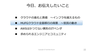  クラウドの進化と真価 ～インフラを越えるもの
 MUFGクラウド全面移行の背景 ～官民の動き
 AWSはかつてない異形のITベンダ
 求められるエンジニアとコミュニティ
今日、お伝えしたいこと
22Copyright © Toshihide Atsumi
 