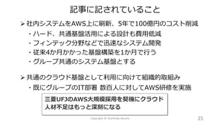 ➢ 社内システムをAWS上に刷新、5年で100億円のコスト削減
・ハード、共通基盤活用による設計も費用低減
・フィンテック分野などで迅速なシステム開発
・従来4か月かかった基盤構築を1か月で行う
・グループ共通のシステム基盤とする
➢ 共通のクラウド基盤として利用に向けて組織的取組み
・既にグループのIT部署 数百人に対してAWS研修を実施
記事に記されていること
25Copyright © Toshihide Atsumi
 