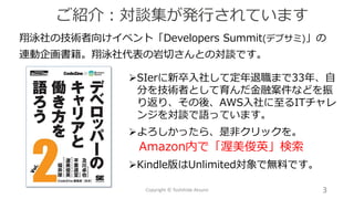 翔泳社の技術者向けイベント「Developers Summit(デブサミ)」の
連動企画書籍。翔泳社代表の岩切さんとの対談です。
ご紹介：対談集が発行されています
Copyright © Toshihide Atsumi 3
➢SIerに新卒入社して定年退職まで33年、自
分を技術者として育んだ金融案件などを振
り返り、その後、AWS入社に至るITチャレ
ンジを対談で語っています。
➢よろしかったら、是非クリックを。
Amazon内で「渥美俊英」検索
➢Kindle版はUnlimited対象で無料です。
 