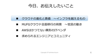  クラウドの進化と真価 ～インフラを越えるもの
 MUFGクラウド全面移行の背景 ～官民の動き
 AWSはかつてない異形のITベンダ
 求められるエンジニアとコミュニティ
今日、お伝えしたいこと
4Copyright © Toshihide Atsumi
 