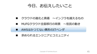  クラウドの進化と真価 ～インフラを越えるもの
 MUFGクラウド全面移行の背景 ～官民の動き
 AWSはかつてない異形のITベンダ
 求められるエンジニアとコミュニティ
今日、お伝えしたいこと
45Copyright © Toshihide Atsumi
 