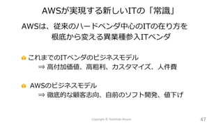 AWSは、従来のハードベンダ中心のITの在り方を
根底から変える異業種参入ITベンダ
これまでのITベンダのビジネスモデル
⇒ 高付加価値、高粗利、カスタマイズ、人件費
AWSのビジネスモデル
⇒ 徹底的な顧客志向、自前のソフト開発、値下げ
47Copyright © Toshihide Atsumi
AWSが実現する新しいITの「常識」
 