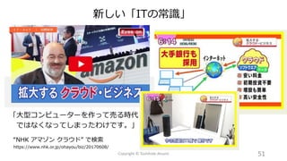 「大型コンピューターを作って売る時代
ではなくなってしまったわけです。」
“NHK アマゾン クラウド” で検索
https://www.nhk.or.jp/ohayou/biz/20170608/
51Copyright © Toshihide Atsumi
新しい「ITの常識」
 