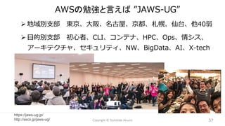 AWSの勉強と言えば ”JAWS-UG”
➢ 地域別支部 東京、大阪、名古屋、京都、札幌、仙台、他40弱
➢ 目的別支部 初心者、CLI、コンテナ、HPC、Ops、情シス、
アーキテクチャ、セキュリティ、NW、BigData、AI、X-tech
57
Copyright © Toshihide Atsumi 57
https://jaws-ug.jp/
http://ascii.jp/jaws-ug/
 