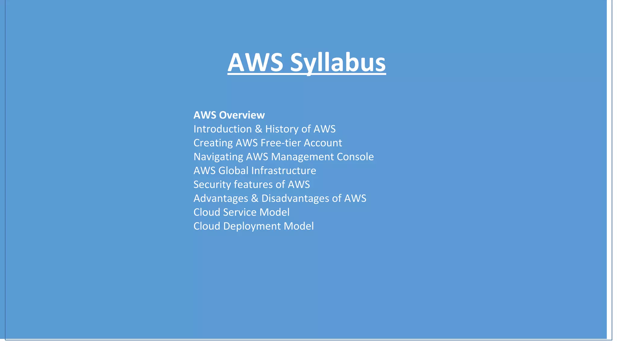 AWS Syllabus
AWS Overview
Introduction & History of AWS
Creating AWS Free-tier Account
Navigating AWS Management Console
AWS Global Infrastructure
Security features of AWS
Advantages & Disadvantages of AWS
Cloud Service Model
Cloud Deployment Model
 
