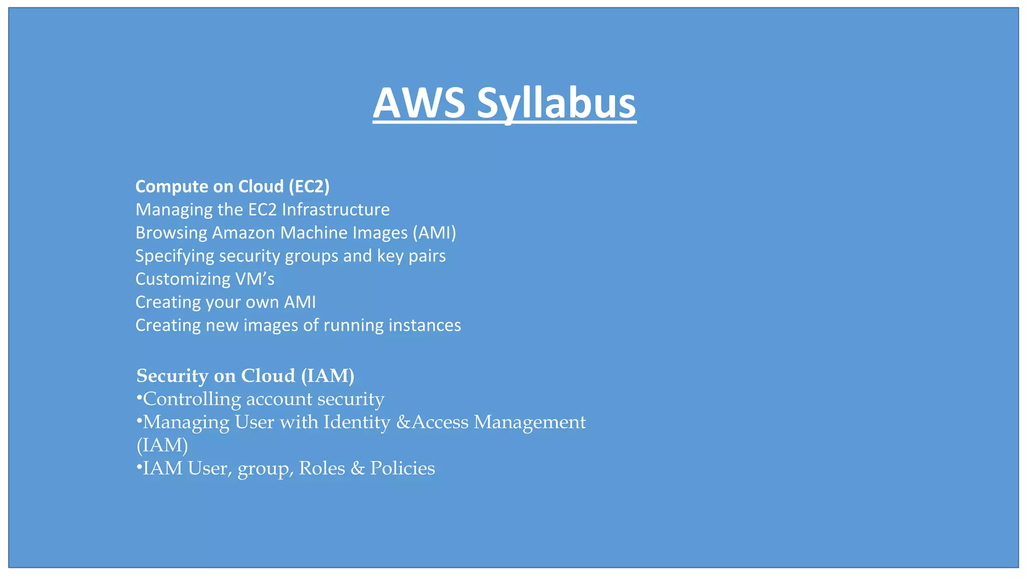 AWS Syllabus
Compute on Cloud (EC2)
Managing the EC2 Infrastructure
Browsing Amazon Machine Images (AMI)
Specifying security groups and key pairs
Customizing VM’s
Creating your own AMI
Creating new images of running instances
Security on Cloud (IAM)
•Controlling account security
•Managing User with Identity &Access Management
(IAM)
•IAM User, group, Roles & Policies
 
