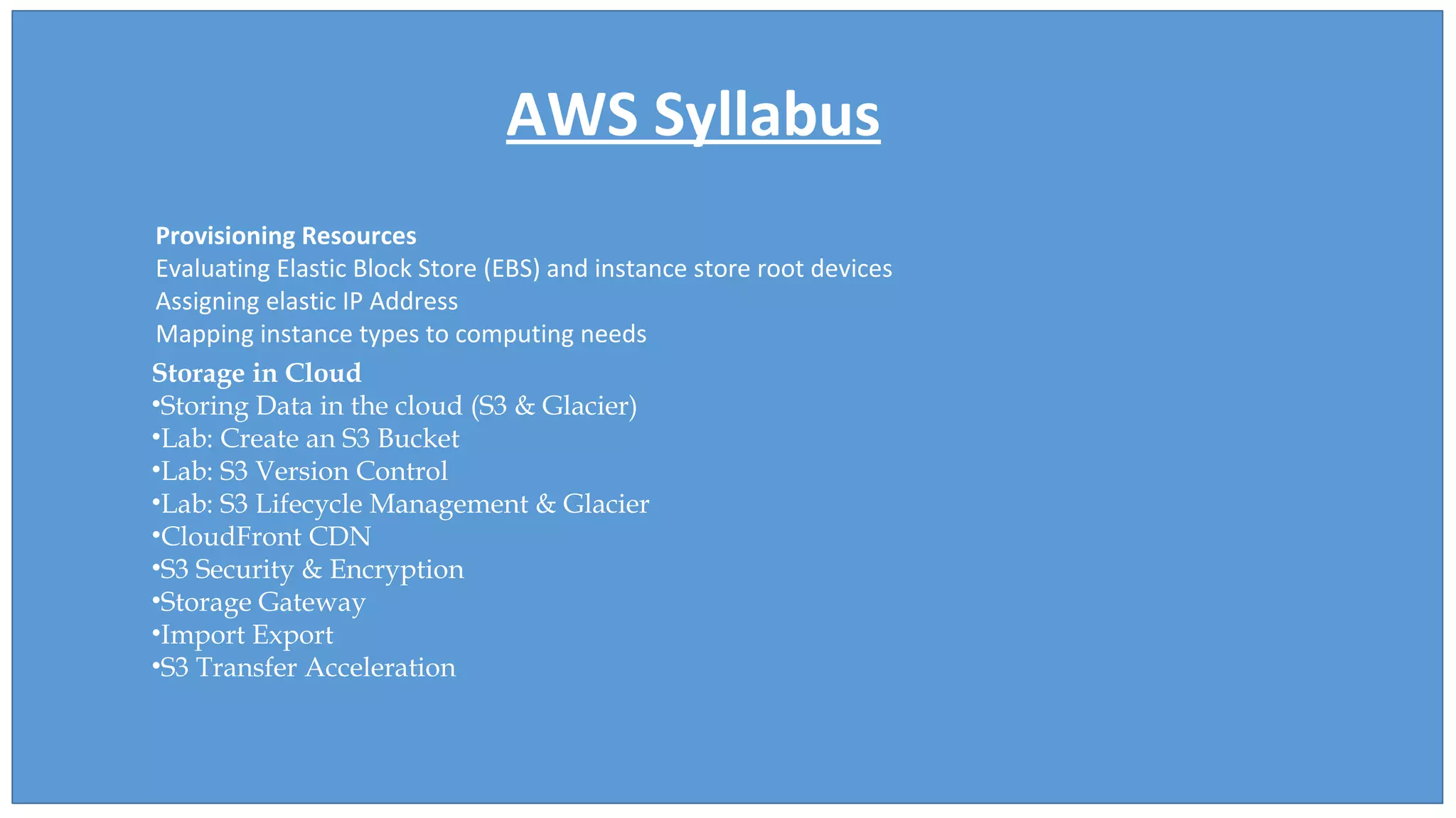 AWS Syllabus
Provisioning Resources
Evaluating Elastic Block Store (EBS) and instance store root devices
Assigning elastic IP Address
Mapping instance types to computing needs
Storage in Cloud
•Storing Data in the cloud (S3 & Glacier)
•Lab: Create an S3 Bucket
•Lab: S3 Version Control
•Lab: S3 Lifecycle Management & Glacier
•CloudFront CDN
•S3 Security & Encryption
•Storage Gateway
•Import Export
•S3 Transfer Acceleration
 