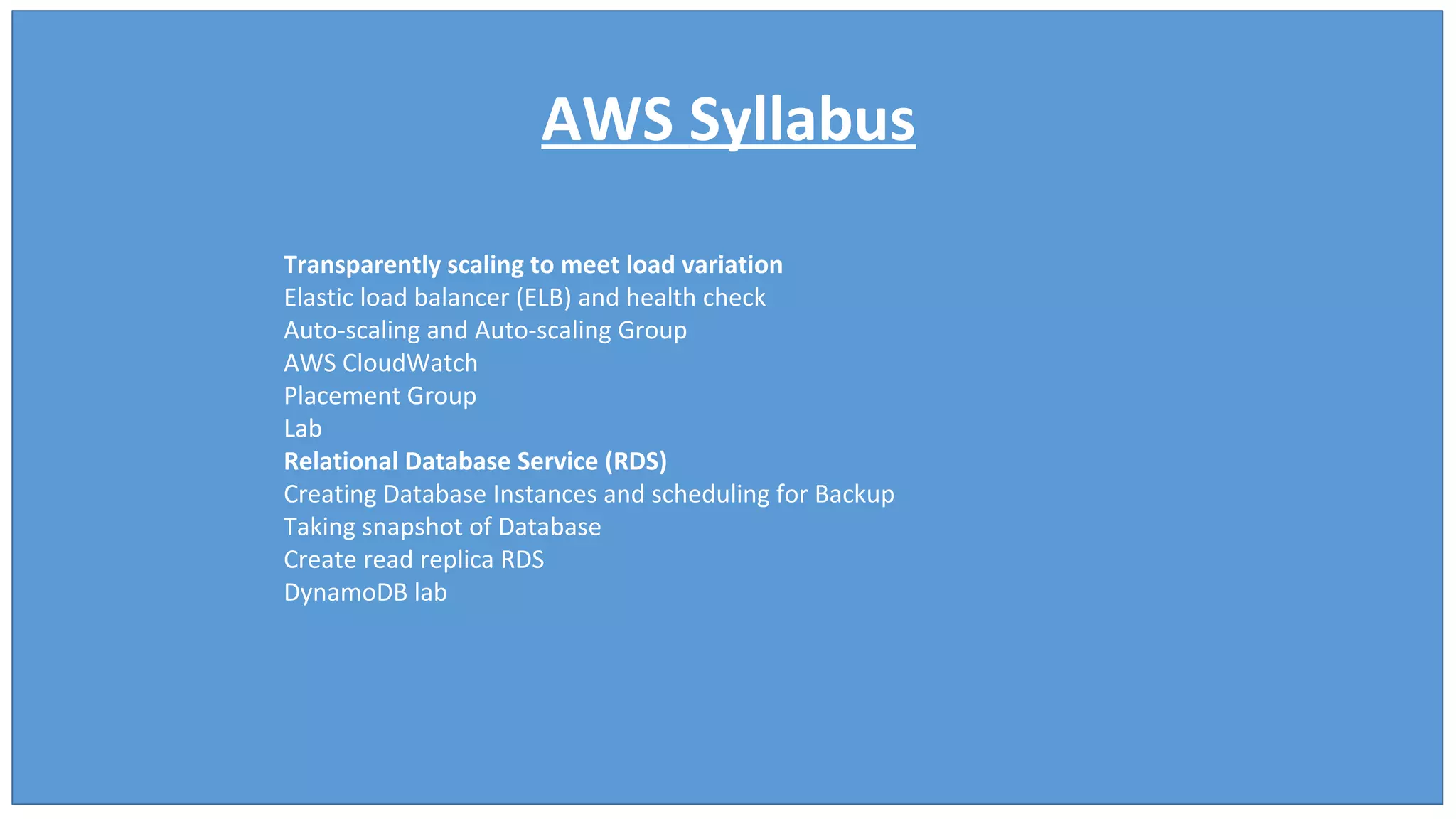 AWS Syllabus
Transparently scaling to meet load variation
Elastic load balancer (ELB) and health check
Auto-scaling and Auto-scaling Group
AWS CloudWatch
Placement Group
Lab
Relational Database Service (RDS)
Creating Database Instances and scheduling for Backup
Taking snapshot of Database
Create read replica RDS
DynamoDB lab
 