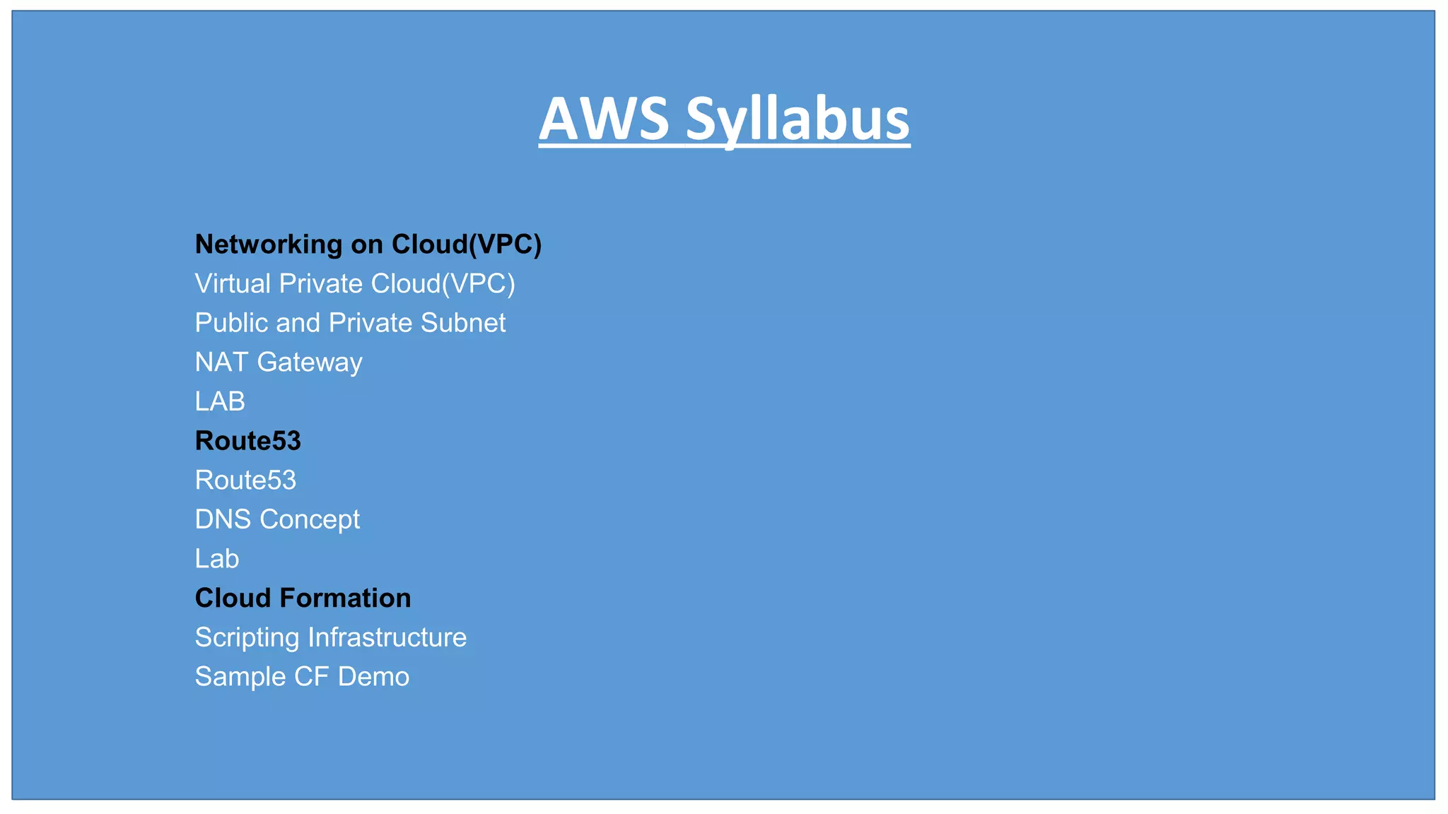 AWS Syllabus
Networking on Cloud(VPC)
Virtual Private Cloud(VPC)
Public and Private Subnet
NAT Gateway
LAB
Route53
Route53
DNS Concept
Lab
Cloud Formation
Scripting Infrastructure
Sample CF Demo
 