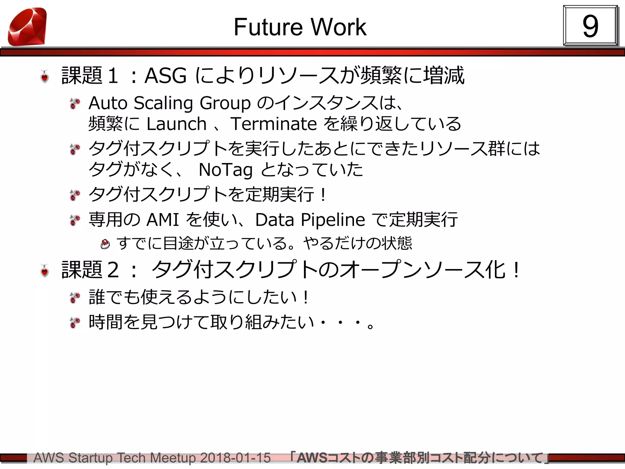 AWS Startup Tech Meetup 2018-01-15 「AWSコストの事業部別コスト配分について」
Future Work
課題１：ASG によりリソースが頻繁に増減
Auto Scaling Group のインスタンスは、
頻繁に Launch 、Terminate を繰り返している
タグ付スクリプトを実行したあとにできたリソース群には
タグがなく、 NoTag となっていた
タグ付スクリプトを定期実行！
専用の AMI を使い、Data Pipeline で定期実行
すでに目途が立っている。やるだけの状態
課題２： タグ付スクリプトのオープンソース化！
誰でも使えるようにしたい！
時間を見つけて取り組みたい・・・。
9
 