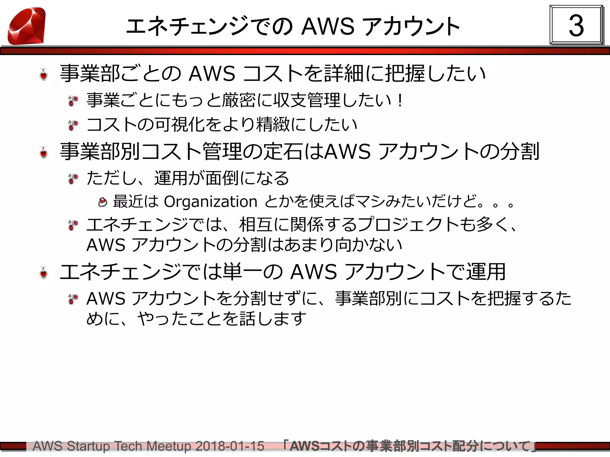 AWS Startup Tech Meetup 2018-01-15 「AWSコストの事業部別コスト配分について」
エネチェンジでの AWS アカウント
事業部ごとの AWS コストを詳細に把握したい
事業ごとにもっと厳密に収支管理したい！
コストの可視化をより精緻にしたい
事業部別コスト管理の定石はAWS アカウントの分割
ただし、運用が面倒になる
最近は Organization とかを使えばマシみたいだけど。。。
エネチェンジでは、相互に関係するプロジェクトも多く、
AWS アカウントの分割はあまり向かない
エネチェンジでは単一の AWS アカウントで運用
AWS アカウントを分割せずに、事業部別にコストを把握するた
めに、やったことを話します
3
 