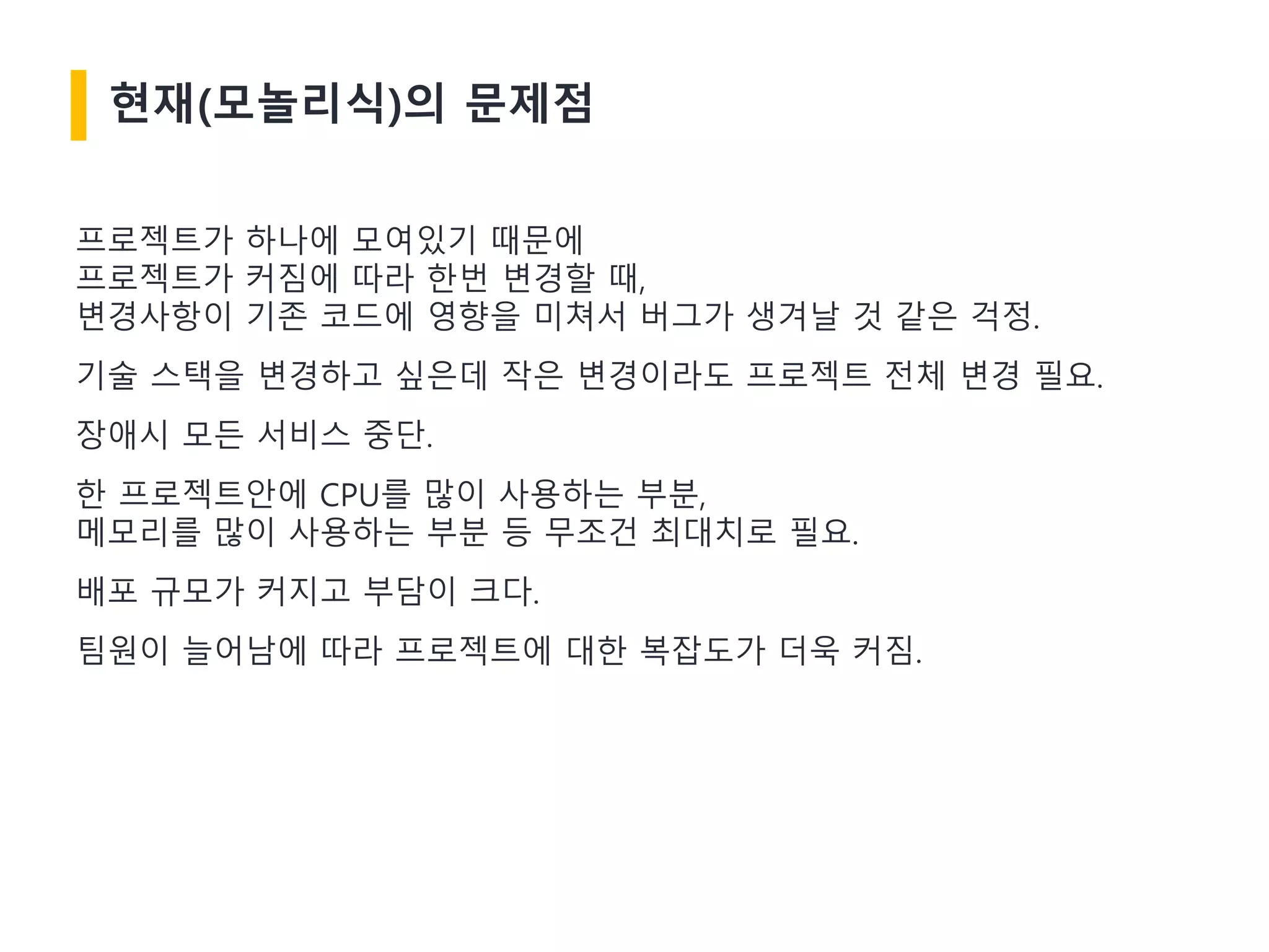 현재(모놀리식)의 문제점
프로젝트가 하나에 모여있기 때문에
프로젝트가 커짐에 따라 한번 변경할 때,
변경사항이 기존 코드에 영향을 미쳐서 버그가 생겨날 것 같은 걱정.
기술 스택을 변경하고 싶은데 작은 변경이라도 프로젝트 전체 변경 필요.
장애시 모든 서비스 중단.
한 프로젝트안에 CPU를 많이 사용하는 부분,
메모리를 많이 사용하는 부분 등 무조건 최대치로 필요.
배포 규모가 커지고 부담이 크다.
팀원이 늘어남에 따라 프로젝트에 대한 복잡도가 더욱 커짐.
 