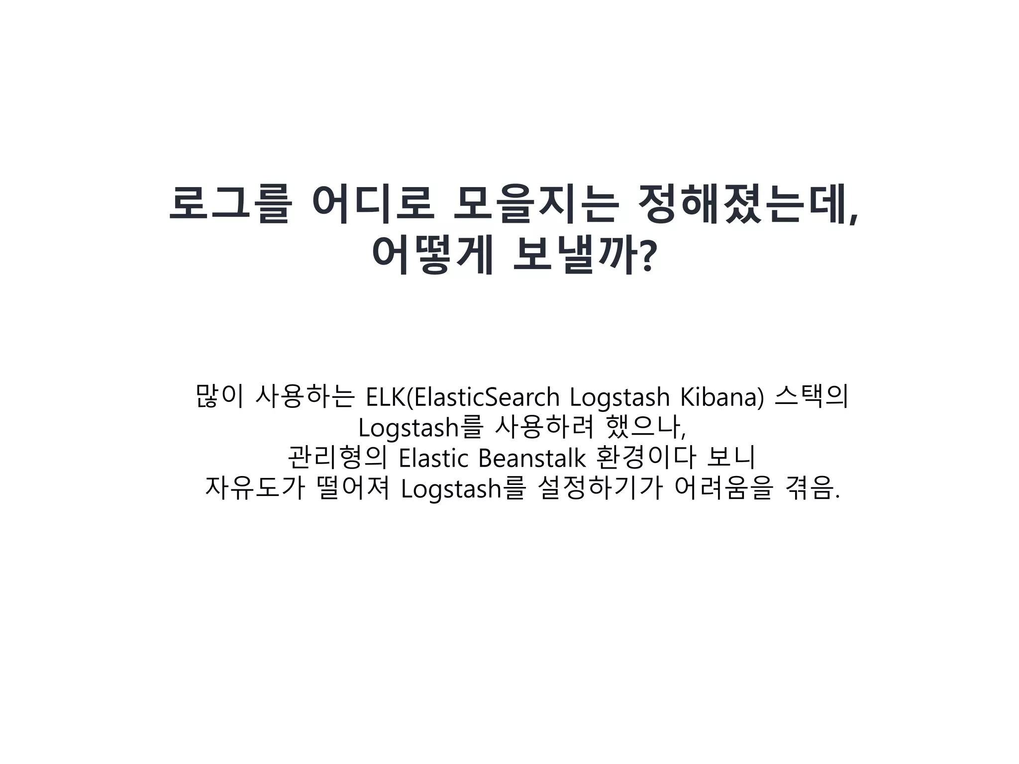 많이 사용하는 ELK(ElasticSearch Logstash Kibana) 스택의
Logstash를 사용하려 했으나,
관리형의 Elastic Beanstalk 환경이다 보니
자유도가 떨어져 Logstash를 설정하기가 어려움을 겪음.
로그를 어디로 모을지는 정해졌는데,
어떻게 보낼까?
 