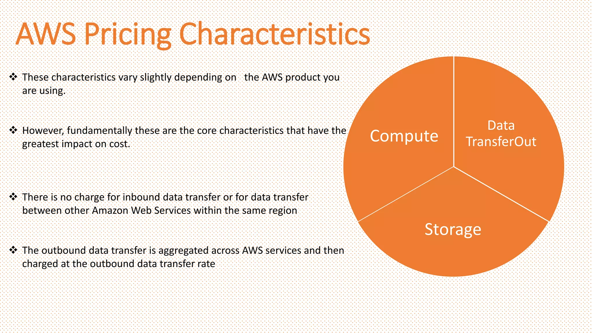 AWS Pricing Characteristics
Data
TransferOut
Storage
Compute
 These characteristics vary slightly depending on the AWS product you
are using.
 However, fundamentally these are the core characteristics that have the
greatest impact on cost.
 There is no charge for inbound data transfer or for data transfer
between other Amazon Web Services within the same region
 The outbound data transfer is aggregated across AWS services and then
charged at the outbound data transfer rate
 