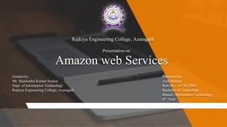 Amazon web Services
Rajkiya Engineering College, Azamgarh
Presentation on
Guided by:
Mr. Shailendra Kumar Sonkar
Dept. of Information Technology
Rajkiya Engineering College, Azamgarh
Presented by:
Amit Ranjan
Roll No.: 1473613005
Bachelor of Technology
Branch: Information Technology
4th Year
 