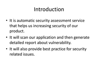 Introduction
• It is automatic security assessment service
that helps us increasing security of our
product.
• It will scan our application and then generate
detailed report about vulnerability.
• It will also provide best practice for security
related issues.
 