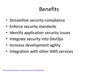 Benefits
• Streamline security compliance
• Enforce security standards
• Identify application security issues
• Integrate security into DevOps
• Increase development agility
• Integration with other AWS services
https://www.digitalmarketplace.service.gov.uk/g-cloud/services/903253036390347
 