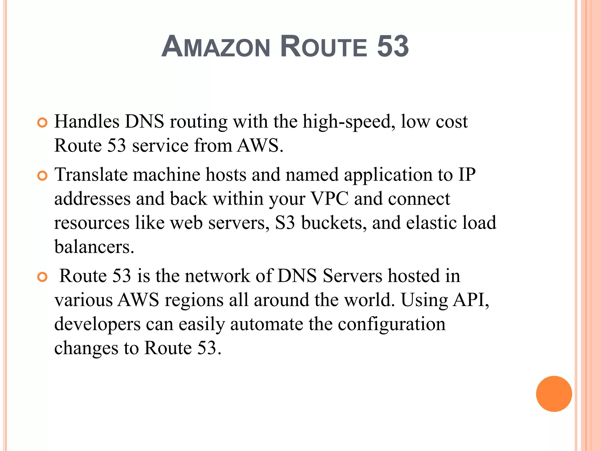 AMAZON ROUTE 53
 Handles DNS routing with the high-speed, low cost
Route 53 service from AWS.
 Translate machine hosts and named application to IP
addresses and back within your VPC and connect
resources like web servers, S3 buckets, and elastic load
balancers.
 Route 53 is the network of DNS Servers hosted in
various AWS regions all around the world. Using API,
developers can easily automate the configuration
changes to Route 53.
 